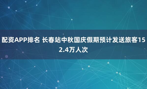 配资APP排名 长春站中秋国庆假期预计发送旅客152.4万人次