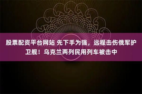 股票配资平台网站 先下手为强，远程击伤俄军护卫舰！乌克兰两列民用列车被击中