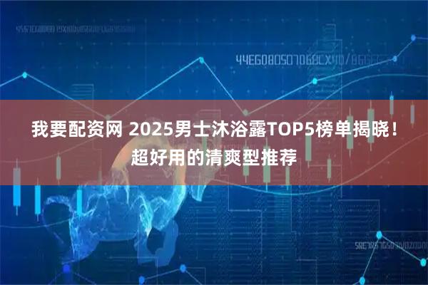 我要配资网 2025男士沐浴露TOP5榜单揭晓！超好用的清爽型推荐