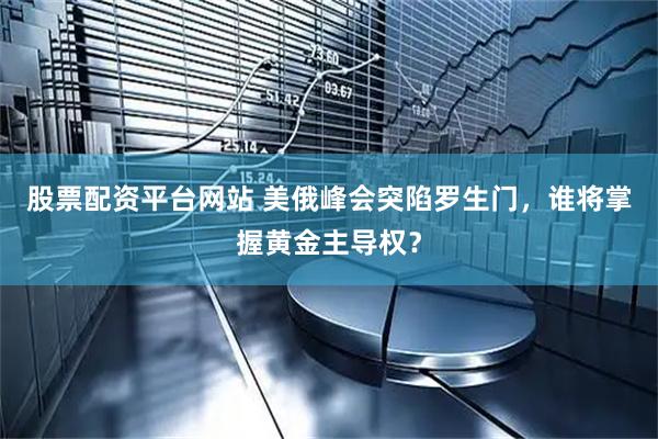 股票配资平台网站 美俄峰会突陷罗生门，谁将掌握黄金主导权？