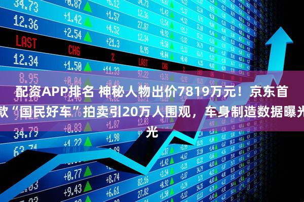 配资APP排名 神秘人物出价7819万元!京东首款“国民好车”拍卖引20万人围观,车身制造数据曝光
