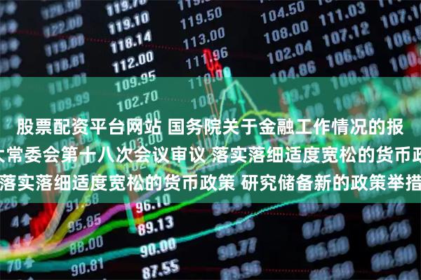 股票配资平台网站 国务院关于金融工作情况的报告提请十四届全国人大常委会第十八次会议审议 落实落细适度宽松的货币政策 研究储备新的政策举措