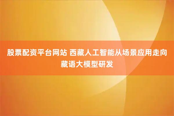 股票配资平台网站 西藏人工智能从场景应用走向藏语大模型研发