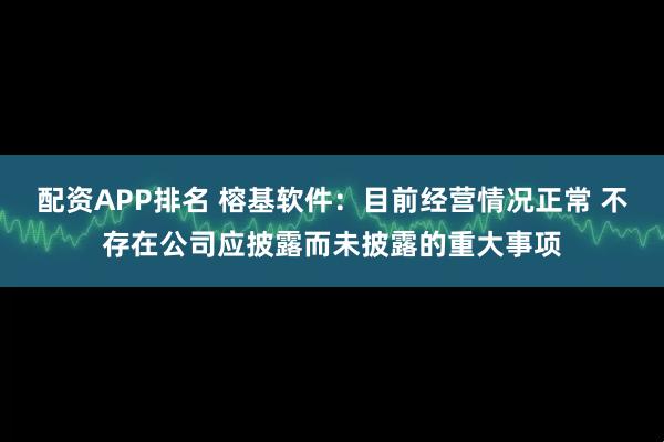 配资APP排名 榕基软件：目前经营情况正常 不存在公司应披露而未披露的重大事项