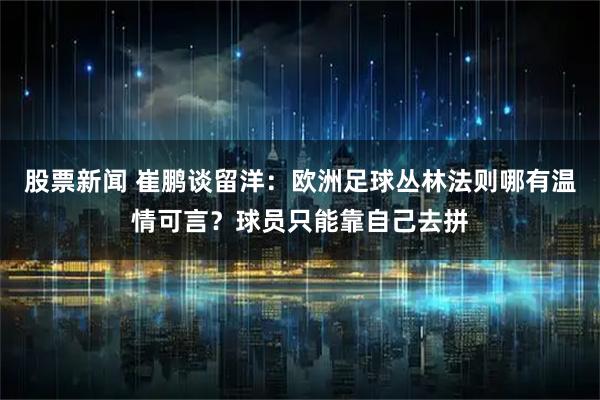 股票新闻 崔鹏谈留洋：欧洲足球丛林法则哪有温情可言？球员只能靠自己去拼