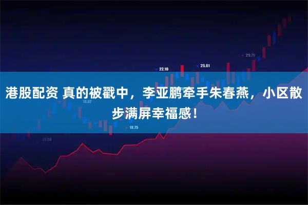 港股配资 真的被戳中，李亚鹏牵手朱春燕，小区散步满屏幸福感！