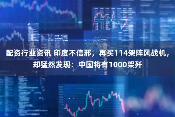 配资行业资讯 印度不信邪，再买114架阵风战机，却猛然发现：中国将有1000架歼