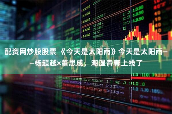 配资网炒股股票 《今天是太阳雨》今天是太阳雨——杨超越×董思成，潮湿青春上线了