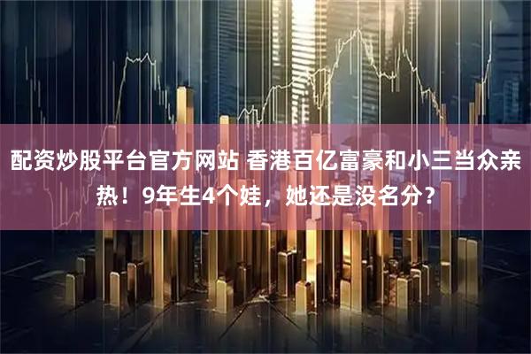 配资炒股平台官方网站 香港百亿富豪和小三当众亲热！9年生4个娃，她还是没名分？
