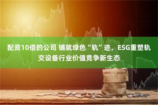 配资10倍的公司 铺就绿色“轨”迹，ESG重塑轨交设备行业价值竞争新生态