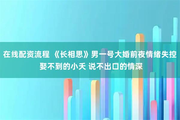 在线配资流程 《长相思》男一号大婚前夜情绪失控 娶不到的小夭 说不出口的情深