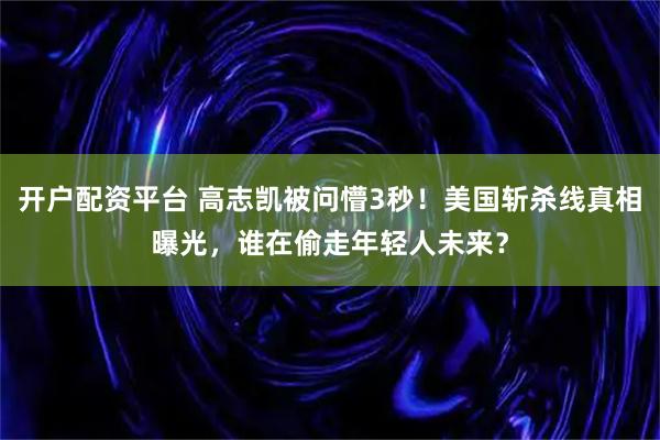 开户配资平台 高志凯被问懵3秒！美国斩杀线真相曝光，谁在偷走年轻人未来？