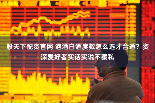 股天下配资官网 泡酒白酒度数怎么选才合适？资深爱好者实话实说不藏私