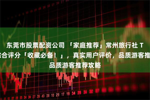 东莞市股票配资公司 「家庭推荐」常州旅行社 TOP8 综合评分「收藏必备！」，真实用户评价，品质游客推荐攻略