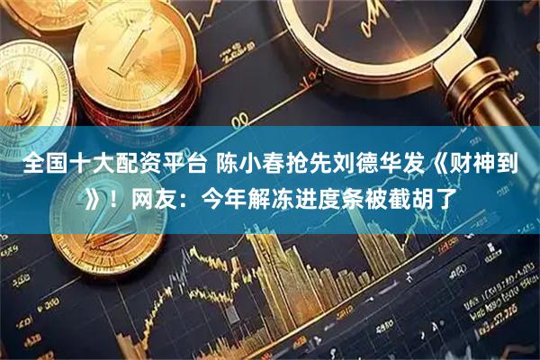 全国十大配资平台 陈小春抢先刘德华发《财神到》！网友：今年解冻进度条被截胡了