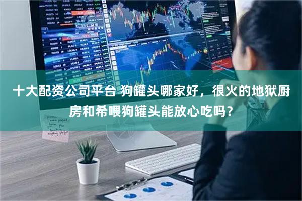 十大配资公司平台 狗罐头哪家好，很火的地狱厨房和希喂狗罐头能放心吃吗？