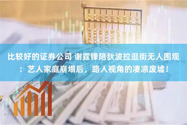 比较好的证券公司 谢霆锋陪狄波拉逛街无人围观：艺人家庭崩塌后，路人视角的凄凉废墟！