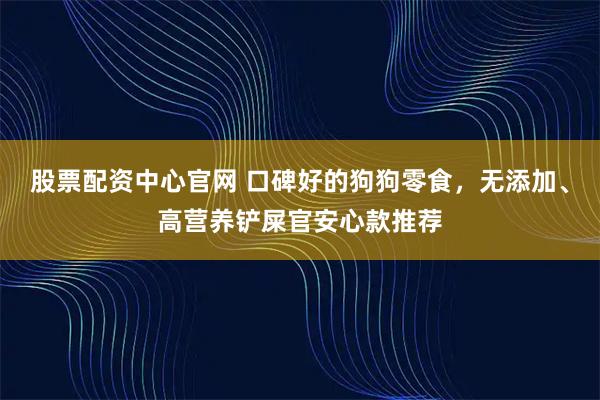 股票配资中心官网 口碑好的狗狗零食，无添加、高营养铲屎官安心款推荐