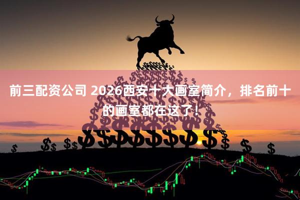 前三配资公司 2026西安十大画室简介，排名前十的画室都在这了！