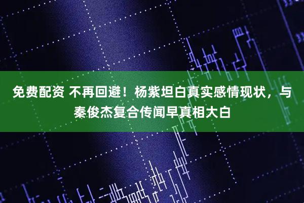免费配资 不再回避！杨紫坦白真实感情现状，与秦俊杰复合传闻早真相大白