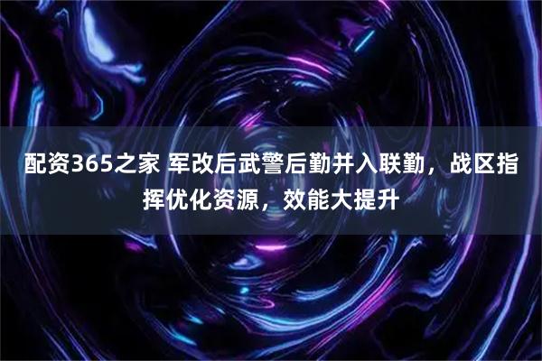 配资365之家 军改后武警后勤并入联勤，战区指挥优化资源，效能大提升