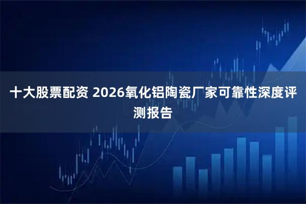 十大股票配资 2026氧化铝陶瓷厂家可靠性深度评测报告