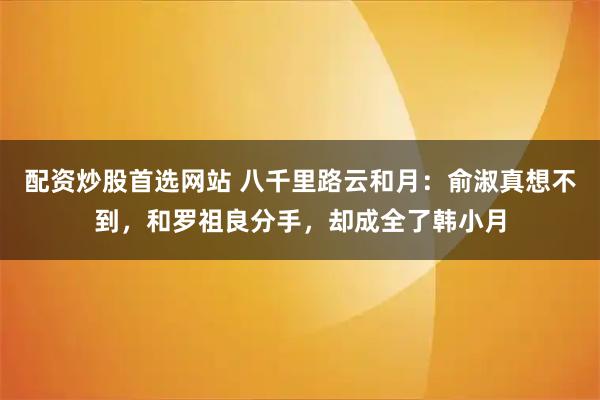 配资炒股首选网站 八千里路云和月：俞淑真想不到，和罗祖良分手，却成全了韩小月
