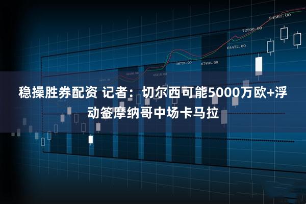 稳操胜券配资 记者：切尔西可能5000万欧+浮动签摩纳哥中场卡马拉