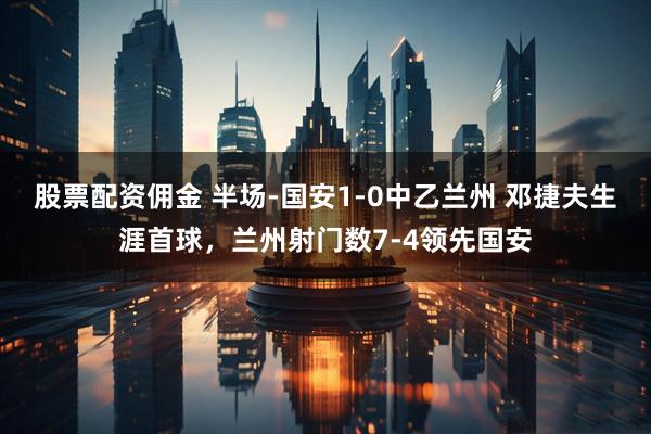 股票配资佣金 半场-国安1-0中乙兰州 邓捷夫生涯首球，兰州射门数7-4领先国安